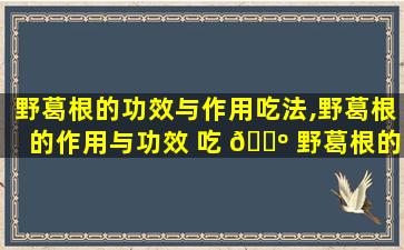 野葛根的功效与作用吃法,野葛根的作用与功效 吃 🌺 野葛根的好处
